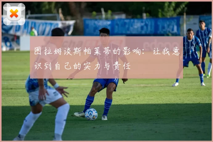 图拉姆谈斯帕莱蒂的影响：让我意识到自己的实力与责任