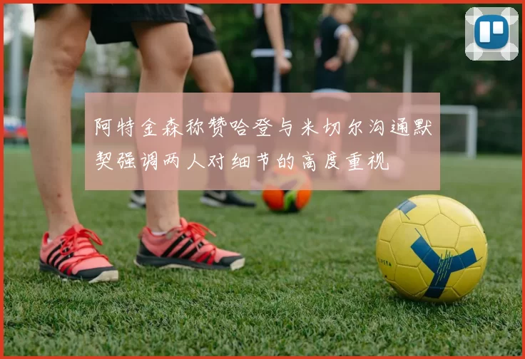 阿特金森称赞哈登与米切尔沟通默契强调两人对细节的高度重视