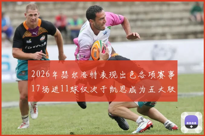 2026年瑟尔洛特表现出色各项赛事17场进11球仅次于凯恩成为五大联赛新星