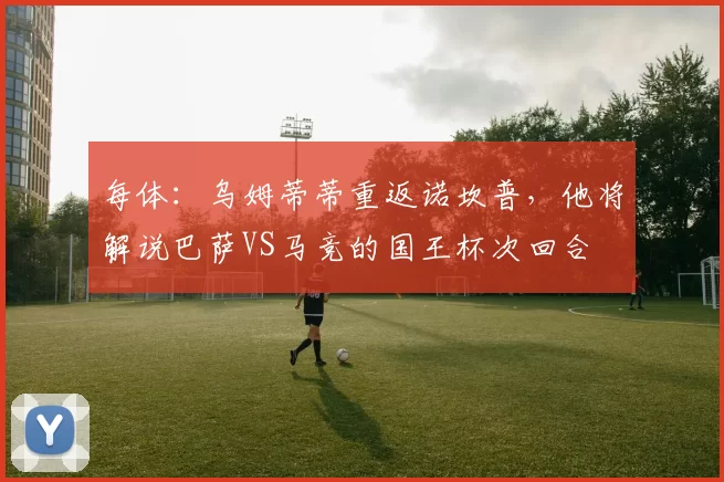 每体：乌姆蒂蒂重返诺坎普，他将解说巴萨VS马竞的国王杯次回合