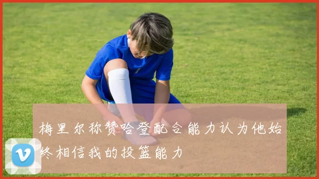 梅里尔称赞哈登配合能力认为他始终相信我的投篮能力