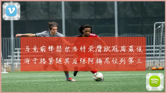 马竞前锋瑟尔洛特荣膺欧冠周最佳海于格紧随其后琼阿梅尼位列第三
