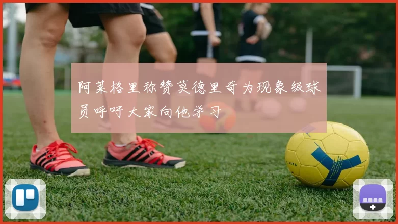 阿莱格里称赞莫德里奇为现象级球员呼吁大家向他学习