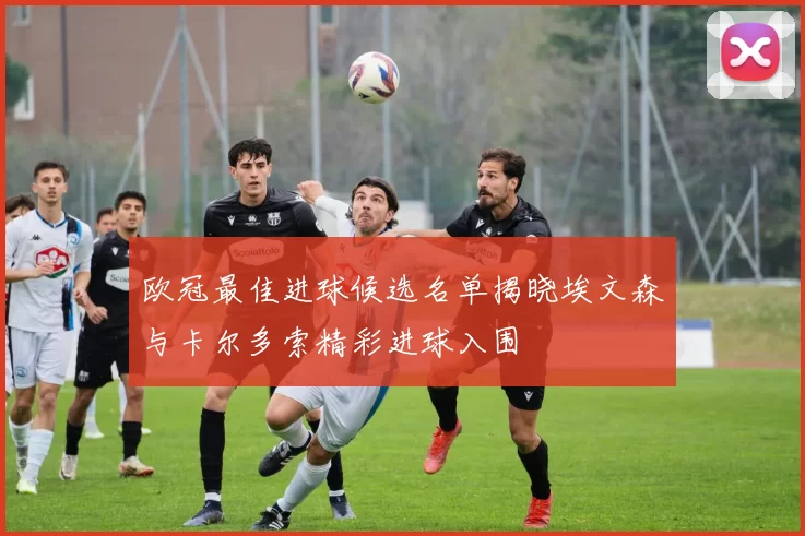 欧冠最佳进球候选名单揭晓埃文森与卡尔多索精彩进球入围
