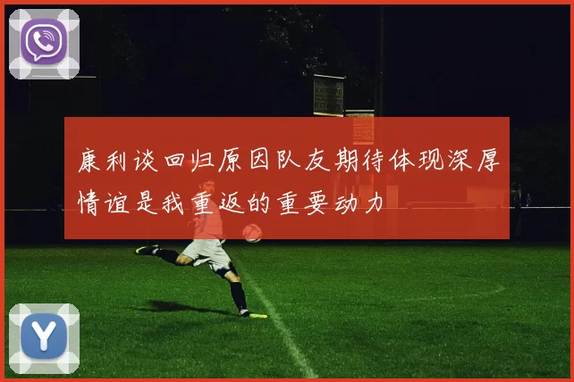 康利谈回归原因队友期待体现深厚情谊是我重返的重要动力