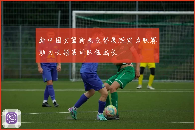 新中国女篮新老交替展现实力联赛助力长期集训队伍成长