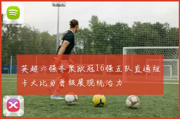 英超六强齐聚欧冠16强五队直通纽卡大比分晋级展现统治力