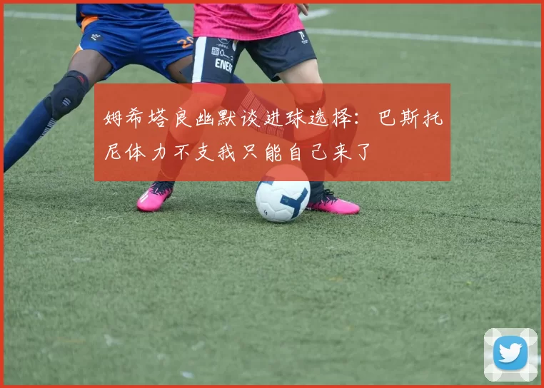 姆希塔良幽默谈进球选择：巴斯托尼体力不支我只能自己来了