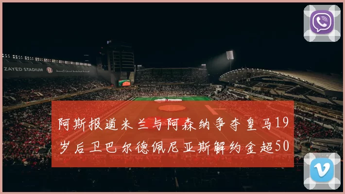 阿斯报道米兰与阿森纳争夺皇马19岁后卫巴尔德佩尼亚斯解约金超5000万