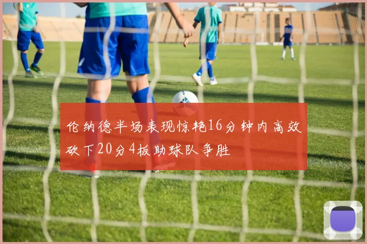 伦纳德半场表现惊艳16分钟内高效砍下20分4板助球队争胜