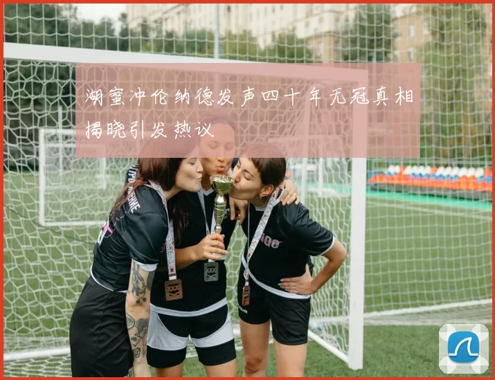 湖蜜冲伦纳德发声四十年无冠真相揭晓引发热议
