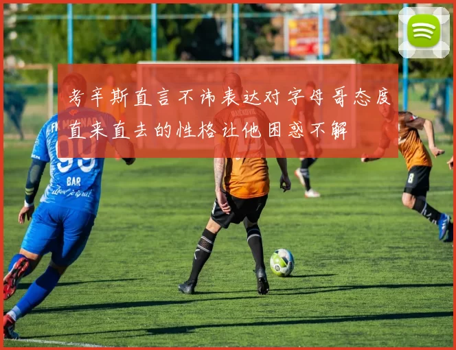 考辛斯直言不讳表达对字母哥态度直来直去的性格让他困惑不解