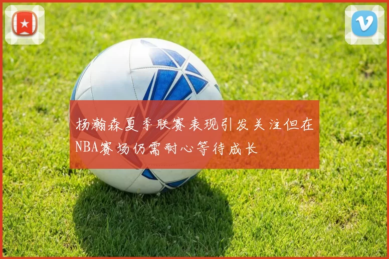 杨瀚森夏季联赛表现引发关注但在NBA赛场仍需耐心等待成长